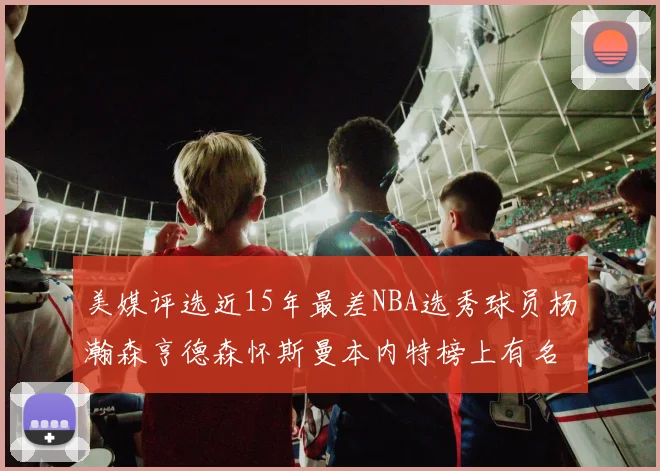 美媒评选近15年最差NBA选秀球员杨瀚森亨德森怀斯曼本内特榜上有名