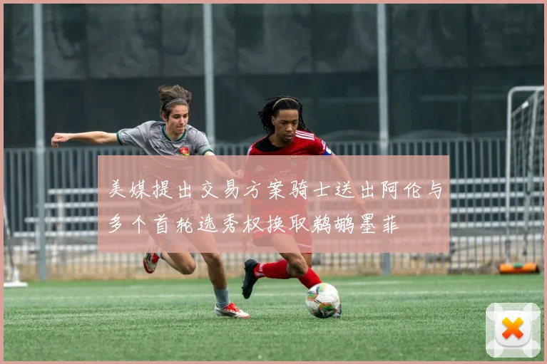 美媒提出交易方案骑士送出阿伦与多个首轮选秀权换取鹈鹕墨菲