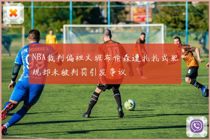 NBA裁判偏袒文班布伦森遭扎扎式犯规却未被判罚引发争议