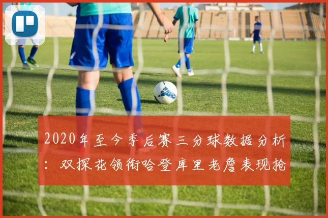 2020年至今季后赛三分球数据分析：双探花领衔哈登库里老詹表现抢眼