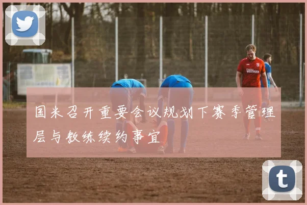国米召开重要会议规划下赛季管理层与教练续约事宜