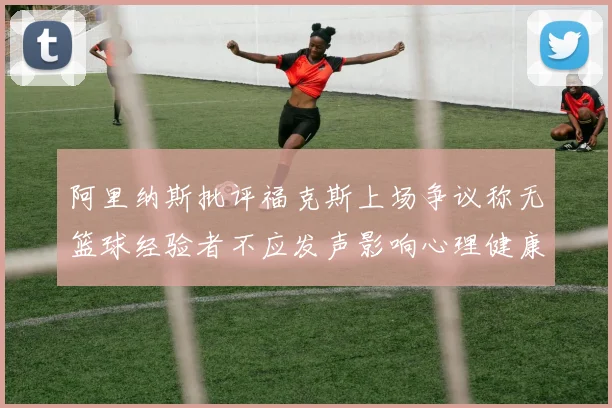 阿里纳斯批评福克斯上场争议称无篮球经验者不应发声影响心理健康
