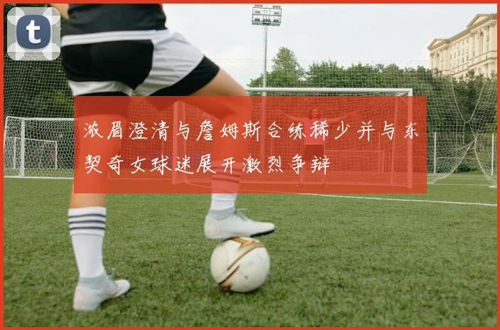 浓眉澄清与詹姆斯合练稀少并与东契奇女球迷展开激烈争辩