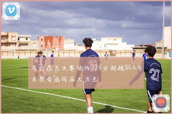 布伦森总决赛场均326分超越SGA与东契奇成同届火力王