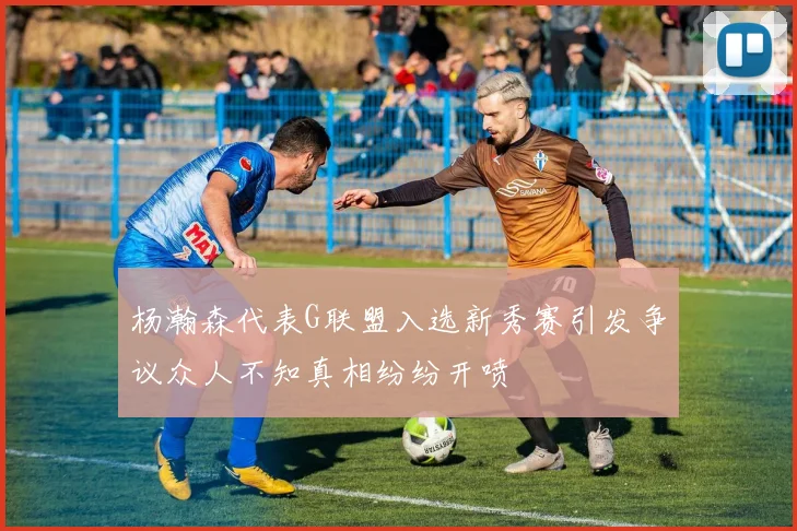 杨瀚森代表G联盟入选新秀赛引发争议众人不知真相纷纷开喷