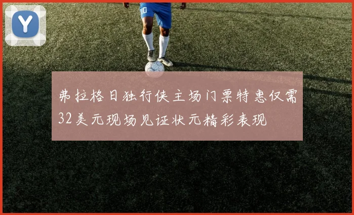 弗拉格日独行侠主场门票特惠仅需32美元现场见证状元精彩表现
