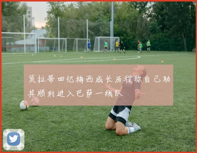 莫拉蒂回忆梅西成长历程称自己助其顺利进入巴萨一线队