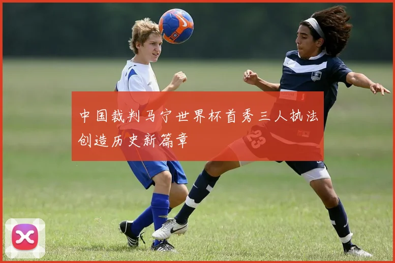 中国裁判马宁世界杯首秀三人执法创造历史新篇章