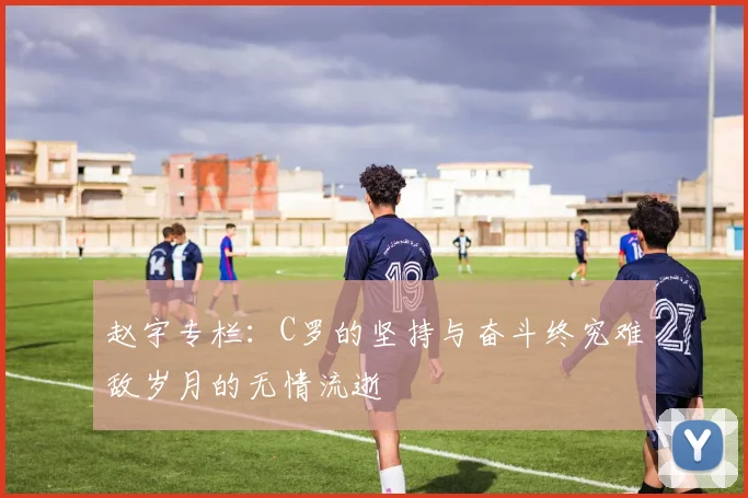 赵宇专栏：C罗的坚持与奋斗终究难敌岁月的无情流逝