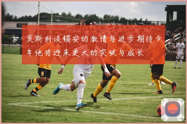 莫斯利谈锡安的激情与进步期待今年他将迎来更大的突破与成长