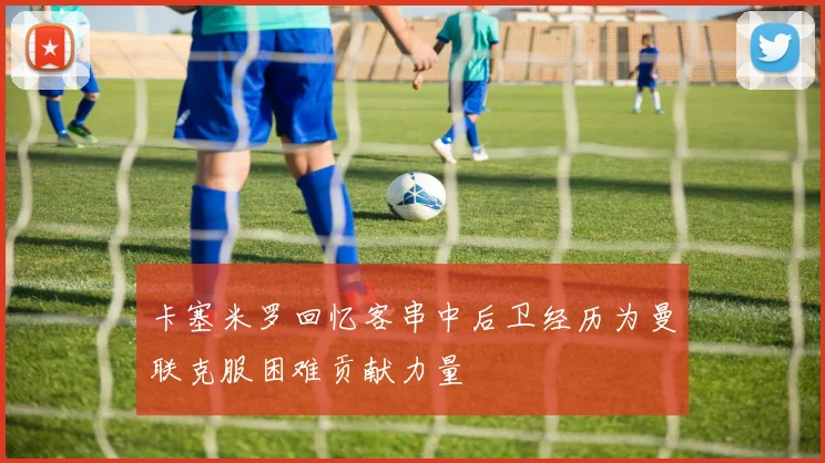 卡塞米罗回忆客串中后卫经历为曼联克服困难贡献力量