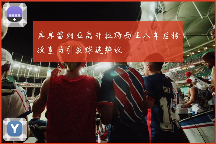 库库雷利亚离开拉玛西亚八年后转投皇马引发球迷热议