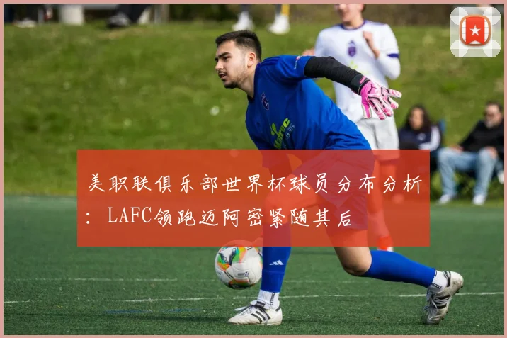 美职联俱乐部世界杯球员分布分析：LAFC领跑迈阿密紧随其后
