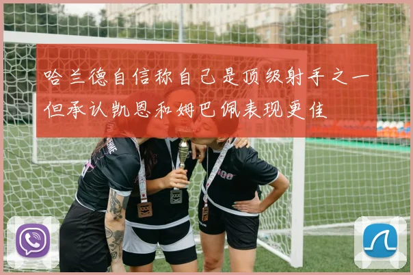 哈兰德自信称自己是顶级射手之一但承认凯恩和姆巴佩表现更佳