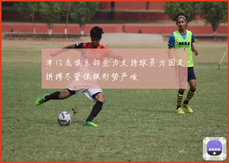 津门虎俱乐部全力支持球员为国足拼搏尽管保级形势严峻