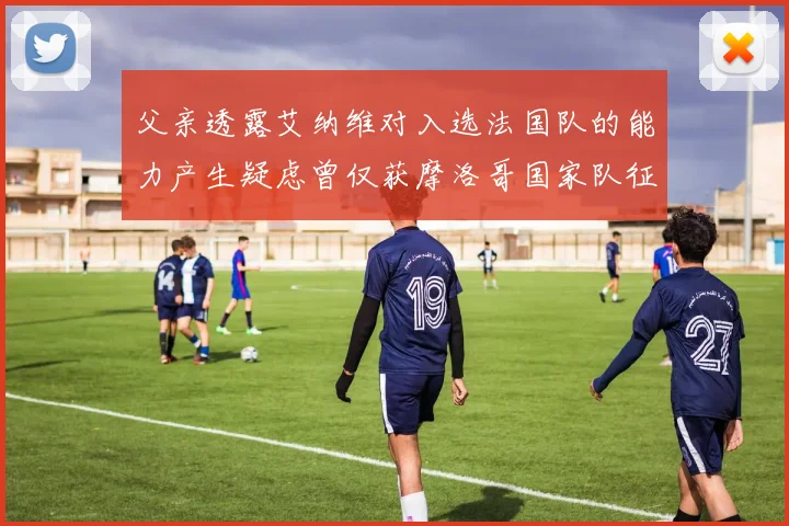 父亲透露艾纳维对入选法国队的能力产生疑虑曾仅获摩洛哥国家队征召