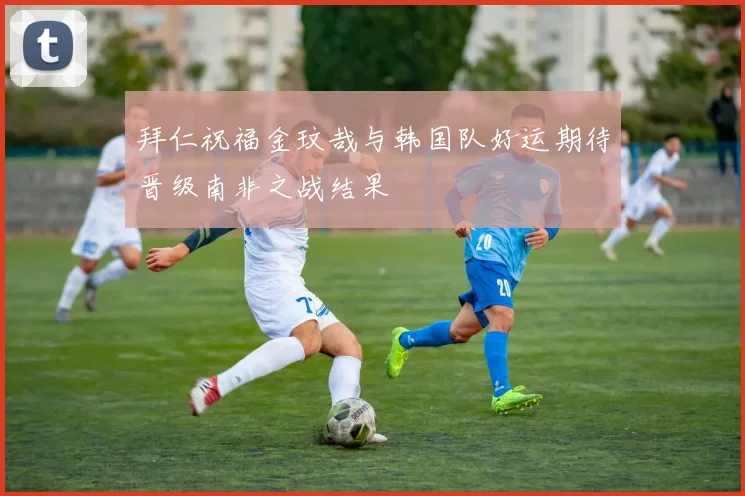拜仁祝福金玟哉与韩国队好运期待晋级南非之战结果