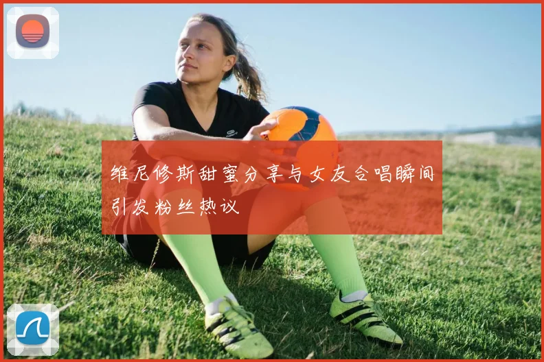 维尼修斯甜蜜分享与女友合唱瞬间引发粉丝热议