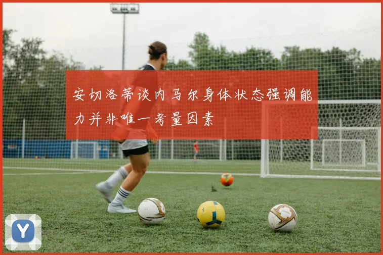 安切洛蒂谈内马尔身体状态强调能力并非唯一考量因素