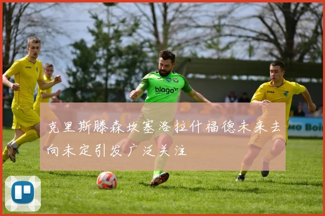 克里斯滕森坎塞洛拉什福德未来去向未定引发广泛关注