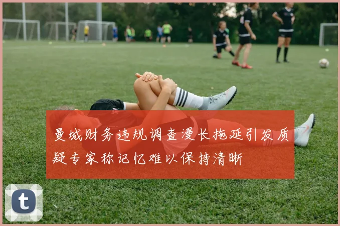 曼城财务违规调查漫长拖延引发质疑专家称记忆难以保持清晰