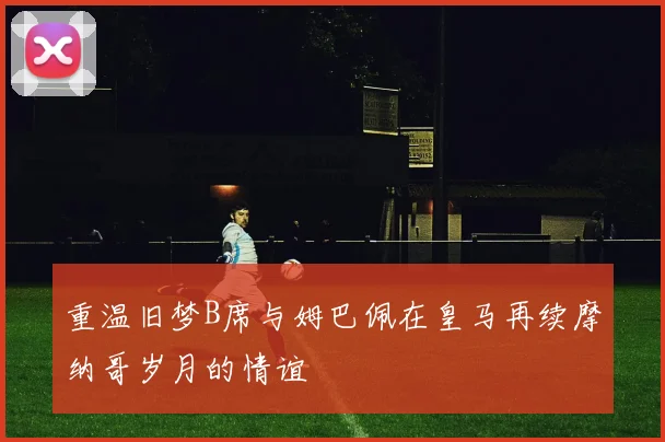重温旧梦B席与姆巴佩在皇马再续摩纳哥岁月的情谊