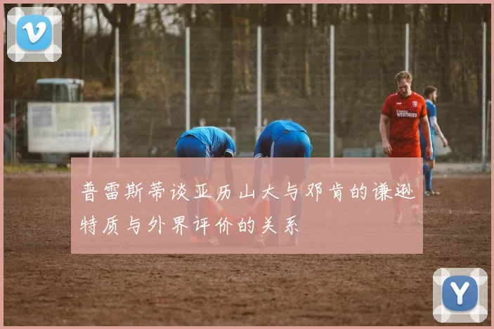 普雷斯蒂谈亚历山大与邓肯的谦逊特质与外界评价的关系