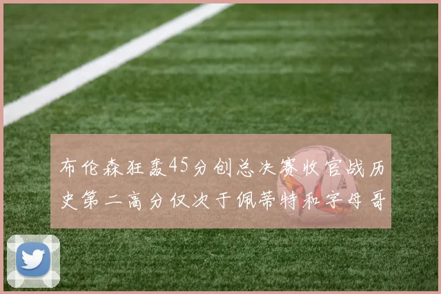 布伦森狂轰45分创总决赛收官战历史第二高分仅次于佩蒂特和字母哥