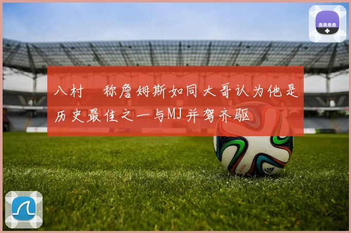 八村塁称詹姆斯如同大哥认为他是历史最佳之一与MJ并驾齐驱
