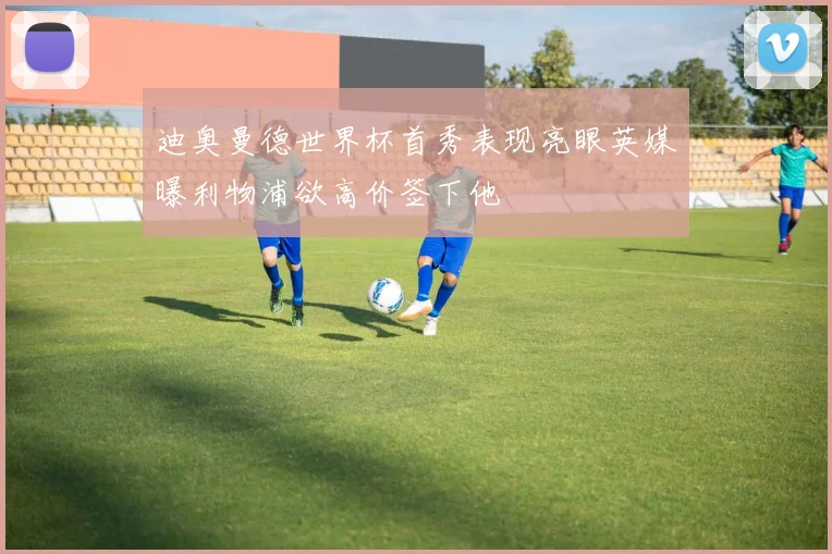 迪奥曼德世界杯首秀表现亮眼英媒曝利物浦欲高价签下他