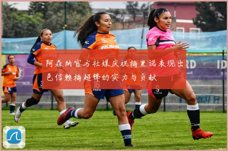 阿森纳官方社媒庆祝梅里诺表现出色信赖梅超锋的实力与贡献