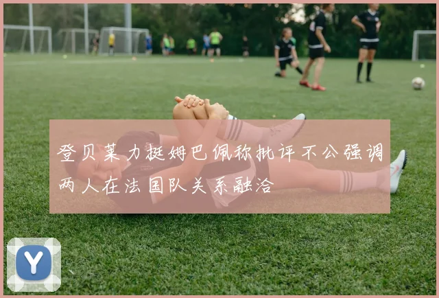 登贝莱力挺姆巴佩称批评不公强调两人在法国队关系融洽