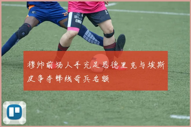 穆帅前场人手充足恩德里克与埃斯皮争夺锋线奇兵名额