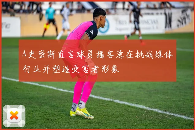A史密斯直言球员播客意在挑战媒体行业并塑造受害者形象