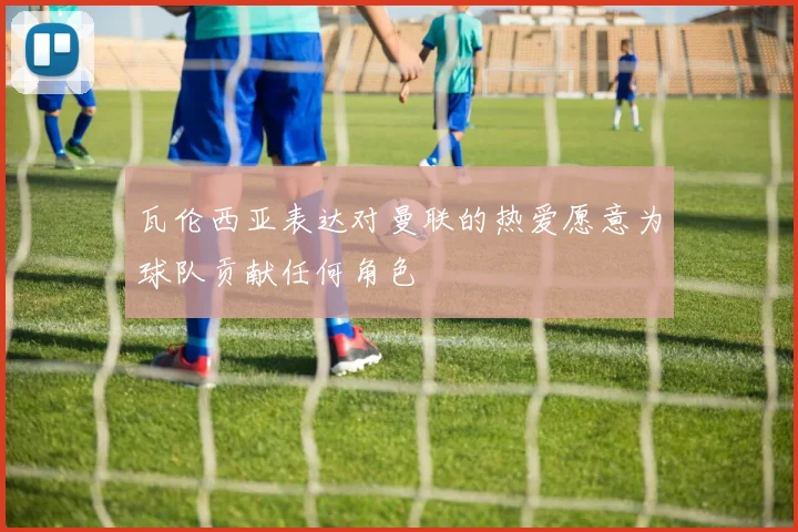 瓦伦西亚表达对曼联的热爱愿意为球队贡献任何角色