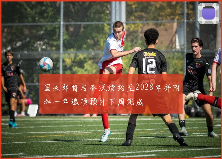国米即将与齐沃续约至2028年并附加一年选项预计下周完成