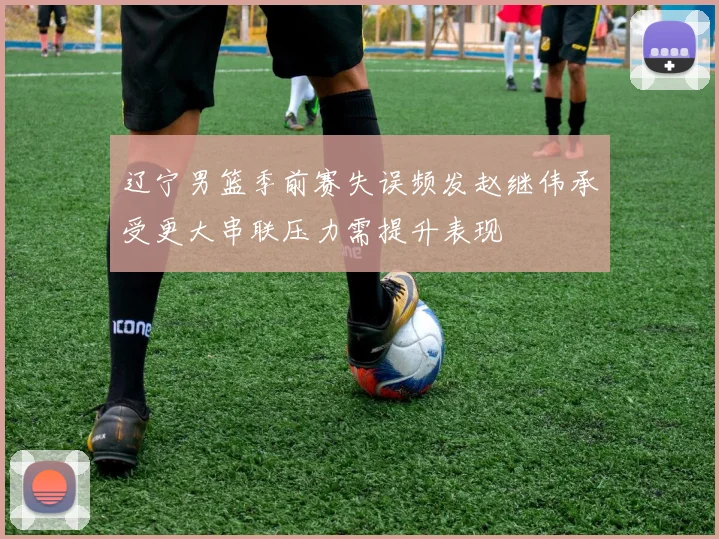 辽宁男篮季前赛失误频发赵继伟承受更大串联压力需提升表现
