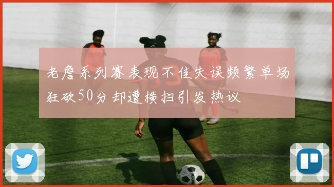 老詹系列赛表现不佳失误频繁单场狂砍50分却遭横扫引发热议